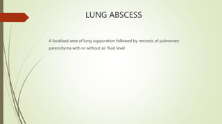LUNG ABSCESS
A localized area of lung suppuration followed by necrosis of pulmonary
parenchyma with or without air fluid level
 