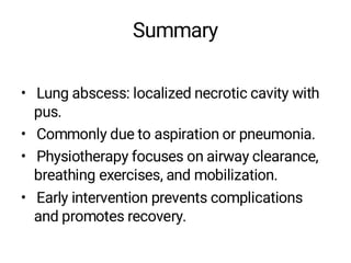Summary
• Lung abscess: localized necrotic cavity with
pus.
• Commonly due to aspiration or pneumonia.
• Physiotherapy focuses on airway clearance,
breathing exercises, and mobilization.
• Early intervention prevents complications
and promotes recovery.
 