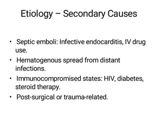 Etiology – Secondary Causes
• Septic emboli: Infective endocarditis, IV drug
use.
• Hematogenous spread from distant
infections.
• Immunocompromised states: HIV, diabetes,
steroid therapy.
• Post-surgical or trauma-related.
 