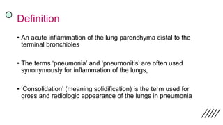 Definition
• An acute inflammation of the lung parenchyma distal to the
terminal bronchioles
• The terms ‘pneumonia’ and ‘pneumonitis’ are often used
synonymously for inflammation of the lungs,
• ‘Consolidation’ (meaning solidification) is the term used for
gross and radiologic appearance of the lungs in pneumonia
 