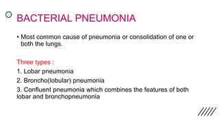 BACTERIAL PNEUMONIA
• Most common cause of pneumonia or consolidation of one or
both the lungs.
Three types :
1. Lobar pneumonia
2. Broncho(lobular) pneumonia
3. Confluent pneumonia which combines the features of both
lobar and bronchopneumonia
 