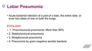 Lobar Pneumonia
• Acute bacterial infection of a part of a lobe, the entire lobe, or
even two lobes of one or both the lungs.
ETIOLOGY:
• 1. Pneumococcal pneumonia: More than 90%
• 2. Staphylococcal pneumonia
• 3. Streptococcal pneumonia
• 4. Pneumonia by gram-negative aerobic bacteria
 