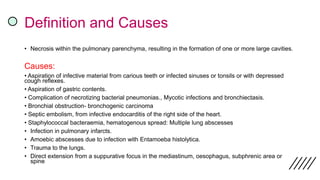Definition and Causes
• Necrosis within the pulmonary parenchyma, resulting in the formation of one or more large cavities.
Causes:
• Aspiration of infective material from carious teeth or infected sinuses or tonsils or with depressed
cough reflexes.
• Aspiration of gastric contents.
• Complication of necrotizing bacterial pneumonias., Mycotic infections and bronchiectasis.
• Bronchial obstruction- bronchogenic carcinoma
• Septic embolism, from infective endocarditis of the right side of the heart.
• Staphylococcal bacteraemia, hematogenous spread: Multiple lung abscesses
• Infection in pulmonary infarcts.
• Amoebic abscesses due to infection with Entamoeba histolytica.
• Trauma to the lungs.
• Direct extension from a suppurative focus in the mediastinum, oesophagus, subphrenic area or
spine
 