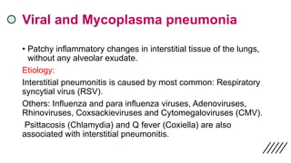 Viral and Mycoplasma pneumonia
• Patchy inflammatory changes in interstitial tissue of the lungs,
without any alveolar exudate.
Etiology:
Interstitial pneumonitis is caused by most common: Respiratory
syncytial virus (RSV).
Others: Influenza and para influenza viruses, Adenoviruses,
Rhinoviruses, Coxsackieviruses and Cytomegaloviruses (CMV).
Psittacosis (Chlamydia) and Q fever (Coxiella) are also
associated with interstitial pneumonitis.
 