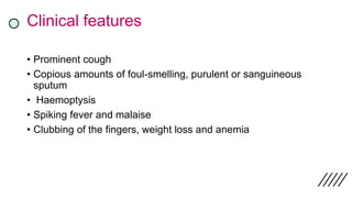 Clinical features
• Prominent cough
• Copious amounts of foul-smelling, purulent or sanguineous
sputum
• Haemoptysis
• Spiking fever and malaise
• Clubbing of the fingers, weight loss and anemia
 