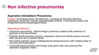 Non infective pneumonias
Aspiration (Inhalation) Pneumonia:
Factors: Unconsciousness, drunkenness, neurological disorders affecting
swallowing, drowning, necrotic oropharyngeal tumours, in premature infants and
congenital tracheo-oesophageal fistula.
Morphologic features :
• Chemical pneumonitis: Haemorrhagic pulmonary oedema with presence of
particles in the bronchioles.
• Patients rapidly develop cyanosis, dyspnoea, shock and bloody sputum and are
often likely to die of cardiac failure.
• Non-sterile aspirate causes widespread bronchopneumonia with multiple areas of
necrosis and suppuration.
• A granulomatous reaction with foreign body giant cells may surround the
aspirated vegetable matter.
 