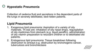 Hypostatic Pneumonia
Collection of oedema fluid and secretions in the dependent parts of
the lungs in severely debilitated, bed-ridden patients.
Lipid Pneumonia
1. Exogenous lipid pneumonia: Aspiration of a variety of oily
materials. Th ese are: inhalation of oily nasal drops, regurgitation
of oily medicines from stomach (e.g. liquid paraffin), administration
of oily vitamin preparation to reluctant children or to debilitated old
patients.
2. Endogenous lipid pneumonia: Tissue breakdown following
obstruction to airways e.g. obstruction by bronchogenic cancer,
tuberculosis and bronchiectasis
 