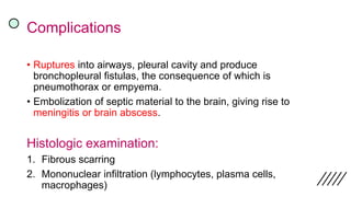 Complications
• Ruptures into airways, pleural cavity and produce
bronchopleural fistulas, the consequence of which is
pneumothorax or empyema.
• Embolization of septic material to the brain, giving rise to
meningitis or brain abscess.
Histologic examination:
1. Fibrous scarring
2. Mononuclear infiltration (lymphocytes, plasma cells,
macrophages)
 