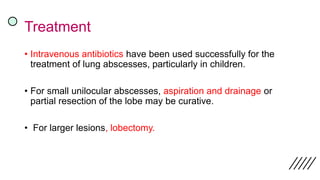 Treatment
• Intravenous antibiotics have been used successfully for the
treatment of lung abscesses, particularly in children.
• For small unilocular abscesses, aspiration and drainage or
partial resection of the lobe may be curative.
• For larger lesions, lobectomy.
 