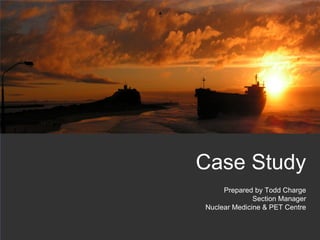 Case Study
     Prepared by Todd Charge
              Section Manager
Nuclear Medicine & PET Centre


                                1
 