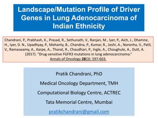 Pratik Chandrani, PhD
Medical Oncology Department, TMH
Computational Biology Centre, ACTREC
Tata Memorial Centre, Mumbai
pratikchandrani@gmail.com
Landscape/Mutation Profile of Driver
Genes in Lung Adenocarcinoma of
Indian Ethnicity
Chandrani, P., Prabhash, K., Prasad, R., Sethunath, V., Ranjan, M., Iyer, P., Aich, J., Dhamne,
H., Iyer, D. N., Upadhyay, P., Mohanty, B., Chandna, P., Kumar, R., Joshi, A., Noronha, V., Patil,
V., Ramaswamy, A., Karpe, A., Thorat, R., Chaudhari, P., Ingle, A., Choughule, A., Dutt, A.
(2017). "Drug-sensitive FGFR3 mutations in lung adenocarcinoma.“
Annals of Oncology 28(3): 597-603.
 