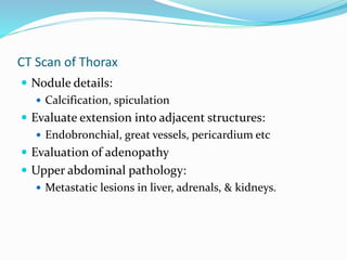 CT Scan of Thorax
 Nodule details:
 Calcification, spiculation
 Evaluate extension into adjacent structures:
 Endobronchial, great vessels, pericardium etc
 Evaluation of adenopathy
 Upper abdominal pathology:
 Metastatic lesions in liver, adrenals, & kidneys.
 