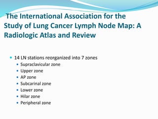 The International Association for the
Study of Lung Cancer Lymph Node Map: A
Radiologic Atlas and Review
 14 LN stations reorganized into 7 zones
 Supraclavicular zone
 Upper zone
 AP zone
 Subcarinal zone
 Lower zone
 Hilar zone
 Peripheral zone
 