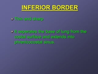 INFERIOR BORDER
Thin and sharp

It seperates the base of lung from the
costal surface and extends into
phrenicocostal sinus.
 