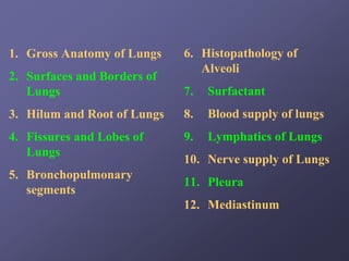 1. Gross Anatomy of Lungs    6. Histopathology of
                                Alveoli
2. Surfaces and Borders of
   Lungs                     7.   Surfactant
3. Hilum and Root of Lungs   8.   Blood supply of lungs
4. Fissures and Lobes of     9.   Lymphatics of Lungs
   Lungs
                             10. Nerve supply of Lungs
5. Bronchopulmonary
                             11. Pleura
   segments
                             12. Mediastinum
 