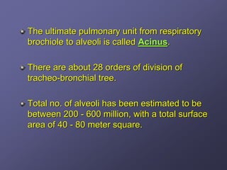 The ultimate pulmonary unit from respiratory
brochiole to alveoli is called Acinus.

There are about 28 orders of division of
tracheo-bronchial tree.

Total no. of alveoli has been estimated to be
between 200 - 600 million, with a total surface
area of 40 - 80 meter square.
 