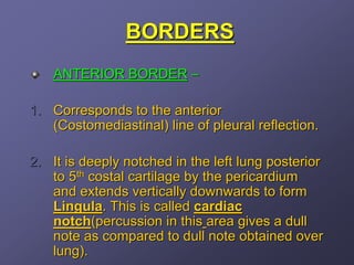 BORDERS
    ANTERIOR BORDER –

1. Corresponds to the anterior
   (Costomediastinal) line of pleural reflection.

2. It is deeply notched in the left lung posterior
   to 5th costal cartilage by the pericardium
   and extends vertically downwards to form
   Lingula. This is called cardiac
   notch(percussion in this area gives a dull
   note as compared to dull note obtained over
   lung).
 
