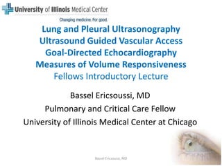 Lung and Pleural Ultrasonography Ultrasound Guided Vascular AccessGoal-Directed EchocardiographyMeasures of Volume Responsiveness Fellows Introductory Lecture Bassel Ericsoussi, MD Pulmonary and Critical Care Fellow University of Illinois Medical Center at Chicago 1 Bassel Ericsoussi, MD 