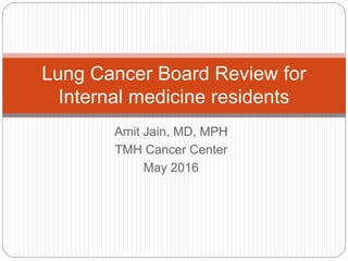 Amit Jain, MD, MPH
TMH Cancer Center
May 2016
Lung Cancer Board Review for
Internal medicine residents
 