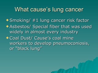 What cause’s lung cancer Smoking/ #1 lung cancer risk factor Asbestos/ Special fiber that was used widely in almost every industry Coal Dust/ Cause’s coal mine workers to develop pneumoconiosis, or “black lung”  