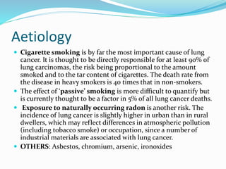 Aetiology
 Cigarette smoking is by far the most important cause of lung
cancer. It is thought to be directly responsible for at least 90% of
lung carcinomas, the risk being proportional to the amount
smoked and to the tar content of cigarettes. The death rate from
the disease in heavy smokers is 40 times that in non-smokers.
 The effect of ‘passive’ smoking is more difficult to quantify but
is currently thought to be a factor in 5% of all lung cancer deaths.
 Exposure to naturally occurring radon is another risk. The
incidence of lung cancer is slightly higher in urban than in rural
dwellers, which may reflect differences in atmospheric pollution
(including tobacco smoke) or occupation, since a number of
industrial materials are associated with lung cancer.
 OTHERS: Asbestos, chromium, arsenic, ironoxides
 