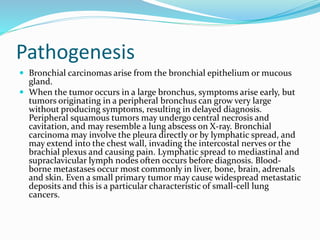 Pathogenesis
 Bronchial carcinomas arise from the bronchial epithelium or mucous
gland.
 When the tumor occurs in a large bronchus, symptoms arise early, but
tumors originating in a peripheral bronchus can grow very large
without producing symptoms, resulting in delayed diagnosis.
Peripheral squamous tumors may undergo central necrosis and
cavitation, and may resemble a lung abscess on X-ray. Bronchial
carcinoma may involve the pleura directly or by lymphatic spread, and
may extend into the chest wall, invading the intercostal nerves or the
brachial plexus and causing pain. Lymphatic spread to mediastinal and
supraclavicular lymph nodes often occurs before diagnosis. Blood-
borne metastases occur most commonly in liver, bone, brain, adrenals
and skin. Even a small primary tumor may cause widespread metastatic
deposits and this is a particular characteristic of small-cell lung
cancers.
 