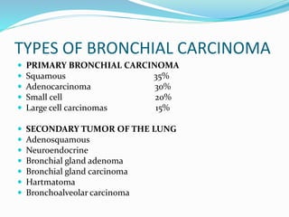 TYPES OF BRONCHIAL CARCINOMA
 PRIMARY BRONCHIAL CARCINOMA
 Squamous 35%
 Adenocarcinoma 30%
 Small cell 20%
 Large cell carcinomas 15%
 SECONDARY TUMOR OF THE LUNG
 Adenosquamous
 Neuroendocrine
 Bronchial gland adenoma
 Bronchial gland carcinoma
 Hartmatoma
 Bronchoalveolar carcinoma
 