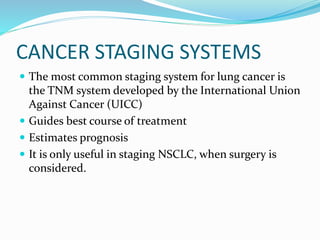 CANCER STAGING SYSTEMS
 The most common staging system for lung cancer is
the TNM system developed by the International Union
Against Cancer (UICC)
 Guides best course of treatment
 Estimates prognosis
 It is only useful in staging NSCLC, when surgery is
considered.
 