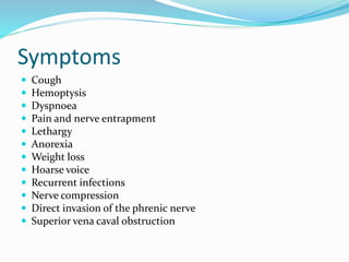 Symptoms
 Cough
 Hemoptysis
 Dyspnoea
 Pain and nerve entrapment
 Lethargy
 Anorexia
 Weight loss
 Hoarse voice
 Recurrent infections
 Nerve compression
 Direct invasion of the phrenic nerve
 Superior vena caval obstruction
 