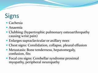 Signs
 Cachexia
 Anaemia
 Clubbing (hypertrophic pulmonary osteoarthropathy
causing wrist pain)
 Enlarges supraclavicular or axillary noes
 Chest signs: Conslidation, collapse, pleural effusion
 Metastasis: Bone tenderness, hepatomegaly,
confusion, fits
 Focal cns signs: Cerebellar syndrome proximal
myopathy, peripheral neuropathy
 