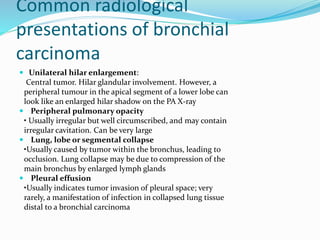 Common radiological
presentations of bronchial
carcinoma
 Unilateral hilar enlargement:
Central tumor. Hilar glandular involvement. However, a
peripheral tumour in the apical segment of a lower lobe can
look like an enlarged hilar shadow on the PA X-ray
 Peripheral pulmonary opacity
• Usually irregular but well circumscribed, and may contain
irregular cavitation. Can be very large
 Lung, lobe or segmental collapse
•Usually caused by tumor within the bronchus, leading to
occlusion. Lung collapse may be due to compression of the
main bronchus by enlarged lymph glands
 Pleural effusion
•Usually indicates tumor invasion of pleural space; very
rarely, a manifestation of infection in collapsed lung tissue
distal to a bronchial carcinoma
 