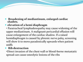  Broadening of mediastinum, enlarged cardiac
shadow,
 elevation of a hemi diaphragm
• Paratracheal lymphadenopathy may cause widening of the
upper mediastinum. A malignant pericardial effusion will
cause enlargement of the cardiac shadow. If a raised
hemidiaphragm is caused by phrenic nerve palsy, screening
will show it to move paradoxically upwards when patient
sniffs
 Rib destruction
•Direct invasion of the chest wall or blood-borne metastatic
spread can cause osteolytic lesions of the ribs
 