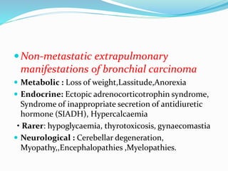 Non-metastatic extrapulmonary
manifestations of bronchial carcinoma
 Metabolic : Loss of weight,Lassitude,Anorexia
 Endocrine: Ectopic adrenocorticotrophin syndrome,
Syndrome of inappropriate secretion of antidiuretic
hormone (SIADH), Hypercalcaemia
• Rarer: hypoglycaemia, thyrotoxicosis, gynaecomastia
 Neurological : Cerebellar degeneration,
Myopathy,,Encephalopathies ,Myelopathies.
 