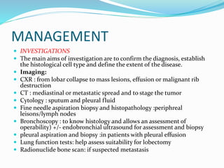 MANAGEMENT
 INVESTIGATIONS
 The main aims of investigation are to confirm the diagnosis, establish
the histological cell type and define the extent of the disease.
 Imaging:
 CXR : from lobar collapse to mass lesions, effusion or malignant rib
destruction
 CT : mediastinal or metastatic spread and to stage the tumor
 Cytology : sputum and pleural fluid
 Fine needle aspiration biopsy and histopathology :periphreal
leisons/lymph nodes
 Bronchoscopy : to know histology and allows an assessment of
operability) +/- endobronchial ultrasound for assessment and biopsy
 pleural aspiration and biopsy :in patients with pleural effusion
 Lung function tests: help assess suitability for lobectomy
 Radionuclide bone scan: if suspected metastasis
 