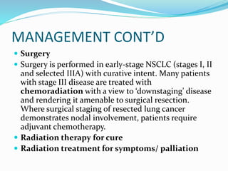 MANAGEMENT CONT’D
 Surgery
 Surgery is performed in early-stage NSCLC (stages I, II
and selected IIIA) with curative intent. Many patients
with stage III disease are treated with
chemoradiation with a view to ‘downstaging’ disease
and rendering it amenable to surgical resection.
Where surgical staging of resected lung cancer
demonstrates nodal involvement, patients require
adjuvant chemotherapy.
 Radiation therapy for cure
 Radiation treatment for symptoms/ palliation
 