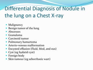Differential Diagnosis of Nodule in
the lung on a Chest X-ray
 Malignancy
 Benign tumor of the lung
 Abscesses
 Granuloma
 Carcinoid tumor
 Pulmonary hamartoma
 Arterio-venous malformation
 Encysted effusion (fluid, blod, and ous)
 Cyst (eg hydatid cyst)
 Foreign body
 Skin tumour (eg seborrhoeic wart)
 