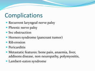 Complications
 Recurrent laryngeal nerve palsy
 Phrenic nerve palsy
 Svc obstruction
 Horners syndrome (pancoast tumor)
 Rib erosion
 Pericarditis
 Metastatic features: bone pain, anaemia, liver,
addisons disease, non neuropathy, polymyositis,
 Lambert-eaton syndrome
 