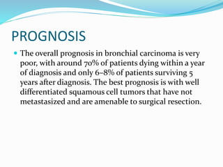 PROGNOSIS
 The overall prognosis in bronchial carcinoma is very
poor, with around 70% of patients dying within a year
of diagnosis and only 6–8% of patients surviving 5
years after diagnosis. The best prognosis is with well
differentiated squamous cell tumors that have not
metastasized and are amenable to surgical resection.
 