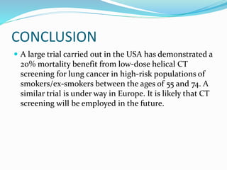 CONCLUSION
 A large trial carried out in the USA has demonstrated a
20% mortality benefit from low-dose helical CT
screening for lung cancer in high-risk populations of
smokers/ex-smokers between the ages of 55 and 74. A
similar trial is under way in Europe. It is likely that CT
screening will be employed in the future.
 