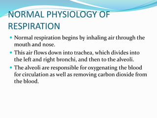 NORMAL PHYSIOLOGY OF
RESPIRATION
 Normal respiration begins by inhaling air through the
mouth and nose.
 This air flows down into trachea, which divides into
the left and right bronchi, and then to the alveoli.
 The alveoli are responsible for oxygenating the blood
for circulation as well as removing carbon dioxide from
the blood.
 