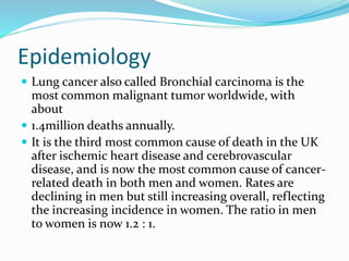 Epidemiology
 Lung cancer also called Bronchial carcinoma is the
most common malignant tumor worldwide, with
about
 1.4million deaths annually.
 It is the third most common cause of death in the UK
after ischemic heart disease and cerebrovascular
disease, and is now the most common cause of cancer-
related death in both men and women. Rates are
declining in men but still increasing overall, reflecting
the increasing incidence in women. The ratio in men
to women is now 1.2 : 1.
 