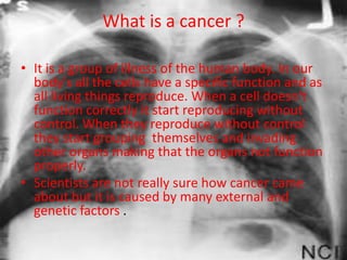 What is a cancer ?

• It is a group of illness of the human body. In our
  body's all the cells have a specific function and as
  all living things reproduce. When a cell doesn't
  function correctly it start reproducing without
  control. When they reproduce without control
  they start grouping themselves and invading
  other organs making that the organs not function
  properly.
• Scientists are not really sure how cancer came
  about but it is caused by many external and
  genetic factors .
 