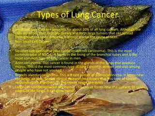 Types of Lung Cancer
•   Small cell lung Cancer : accounts for about 20% of all lung cancers. Although the
    cells are small, they multiply quickly and form large tumors that can spread
    throughout the body. Smoking is almost always the cause of SCLC.
•   Non Small Cell Cancer :

•   Squalors cell carcinoma (also called epidermis carcinoma). This is the most
    common type of NSCLC. It forms in the lining of the bronchial tubes and is the
    most common type of lung cancer in men.
•   Aden carcinoma. This cancer is found in the glands of the lungs that produce
    mucus. This is the most common type of lung cancer in women and also among
    people who have not smoked.
•   Bronchi alveolar carcinoma. This is a rare subset of adenocarcinoma. It forms near
    the lungs' air sacs. Recent clinical research has shown that this type of cancer
    responds more effectively to the newer target therapies .
•   Large-cell undifferentiated carcinoma. This cancer forms near the surface, or outer
    edges, of the lungs. It can grow rapidly.
 