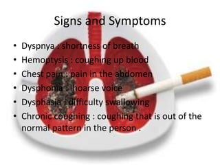 Signs and Symptoms
•   Dyspnya : shortness of breath
•   Hemoptysis : coughing up blood
•   Chest pain : pain in the abdomen
•   Dysphonia : hoarse voice
•   Dysphasia : difficulty swallowing
•   Chronic coughing : coughing that is out of the
    normal pattern in the person .
 