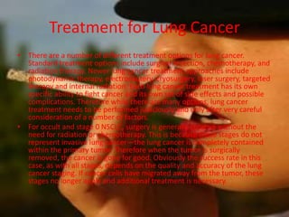Treatment for Lung Cancer
• There are a number of different treatment options for lung cancer.
  Standard treatment options include surgical resection, chemotherapy, and
  radiation therapy. Newer lung cancer treatment approaches include
  photodynamic therapy, electrocautery, cryosurgery, laser surgery, targeted
  therapy and internal radiation. Each lung cancer treatment has its own
  specific ability to fight cancer and its own set of side effects and possible
  complications. Therefore while there are many options, lung cancer
  treatment needs to be performed judiciously and only after very careful
  consideration of a number of factors.
• For occult and stage 0 NSCLC, surgery is generally curative without the
  need for radiation or chemotherapy. This is because these stages do not
  represent invasive lung cancer—the lung cancer is completely contained
  within the primary tumor. Therefore when the tumor is surgically
  removed, the cancer is gone for good. Obviously the success rate in this
  case, as with all stages, depends on the quality and accuracy of the lung
  cancer staging. If cancer cells have migrated away from the tumor, these
  stages no longer apply and additional treatment is necessary.
 