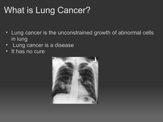 What is Lung Cancer?

• Lung cancer is the unconstrained growth of abnormal cells
  in lung
• Lung cancer is a disease
• It has no cure
 