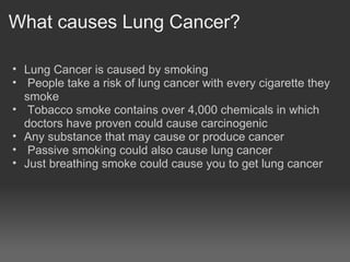 What causes Lung Cancer?

• Lung Cancer is caused by smoking
• People take a risk of lung cancer with every cigarette they
  smoke
• Tobacco smoke contains over 4,000 chemicals in which
  doctors have proven could cause carcinogenic
• Any substance that may cause or produce cancer
• Passive smoking could also cause lung cancer
• Just breathing smoke could cause you to get lung cancer
• any substance or agent tha
 