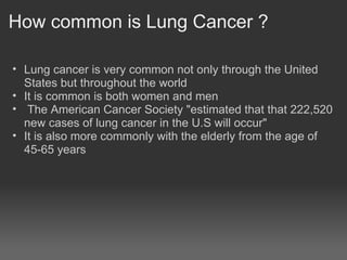 How common is Lung Cancer ?

• Lung cancer is very common not only through the United
  States but throughout the world
• It is common is both women and men
• The American Cancer Society "estimated that that 222,520
  new cases of lung cancer in the U.S will occur"
• It is also more commonly with the elderly from the age of
  45-65 years
 