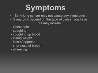 Symptoms
• Early lung cancer may not cause any symptoms .
• Symptoms depend on the type of cancer you have
                    but may include :
 - Chest pain
 - coughing
 - coughing up blood
 - losing weight
 - loss of appetite
 - shortness of breath
 - wheezing
 