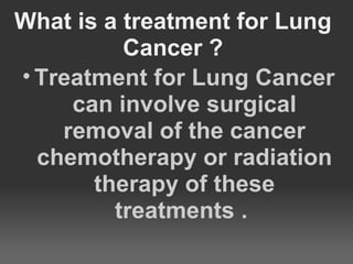 What is a treatment for Lung
          Cancer ?
• Treatment for Lung Cancer
     can involve surgical
    removal of the cancer
  chemotherapy or radiation
       therapy of these
         treatments .
 
